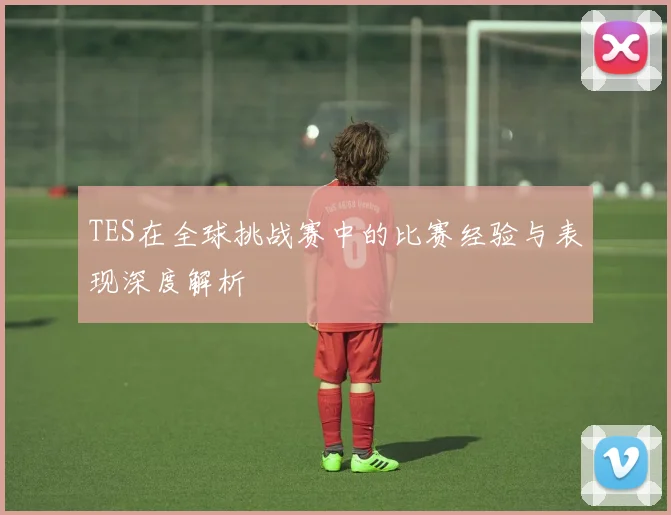 TES在全球挑战赛中的比赛经验与表现深度解析