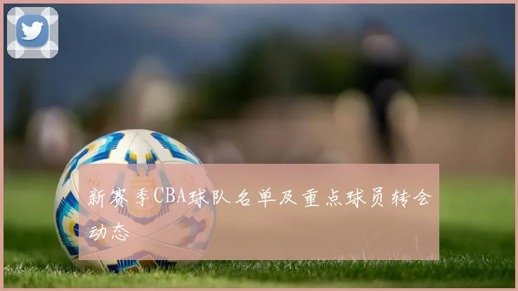 新赛季CBA球队名单及重点球员转会动态