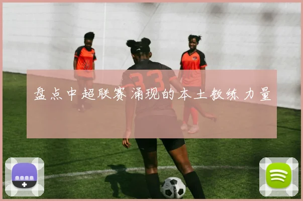 盘点中超联赛涌现的本土教练力量