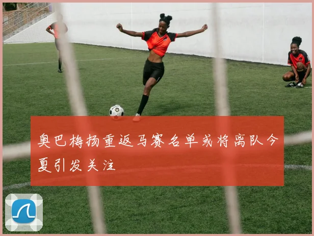 奥巴梅扬重返马赛名单或将离队今夏引发关注