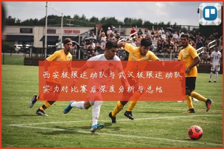 西安极限运动队与武汉极限运动队实力对比赛后深度分析与总结