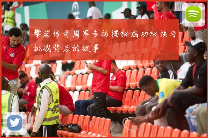 攀岩传奇周军专访揭秘成功秘诀与挑战背后的故事