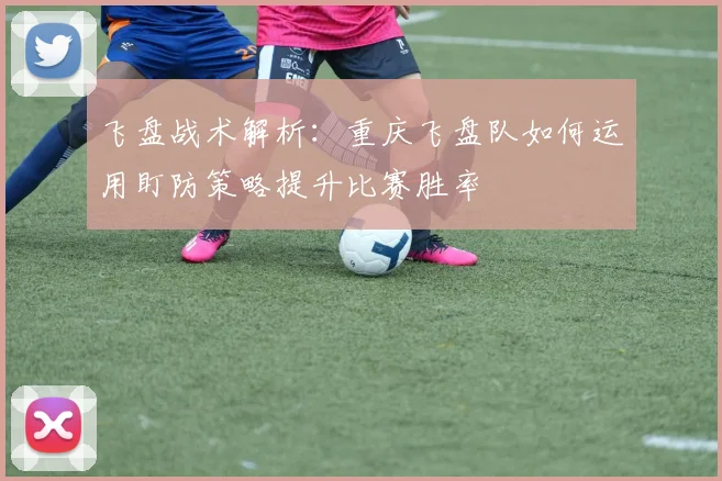飞盘战术解析：重庆飞盘队如何运用盯防策略提升比赛胜率