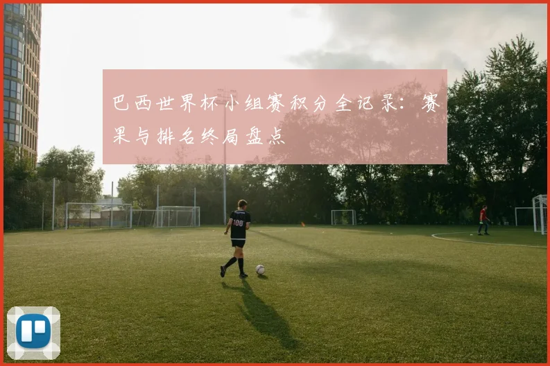 巴西世界杯小组赛积分全记录：赛果与排名终局盘点