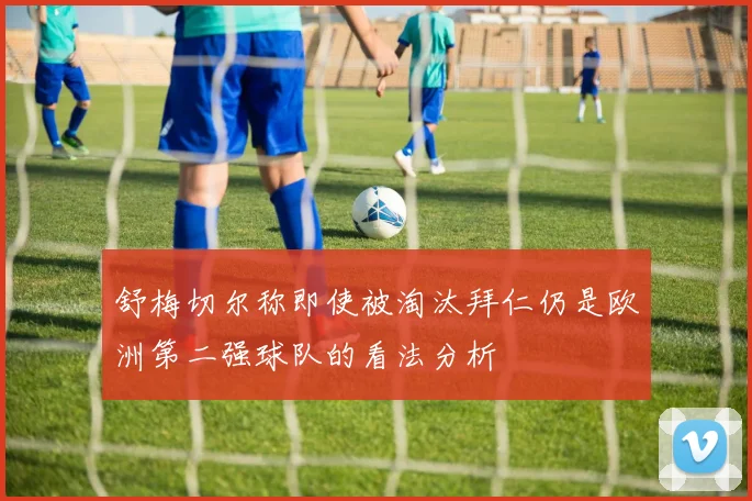 舒梅切尔称即使被淘汰拜仁仍是欧洲第二强球队的看法分析