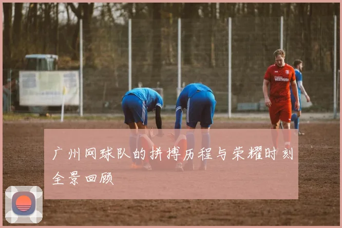 广州网球队的拼搏历程与荣耀时刻全景回顾