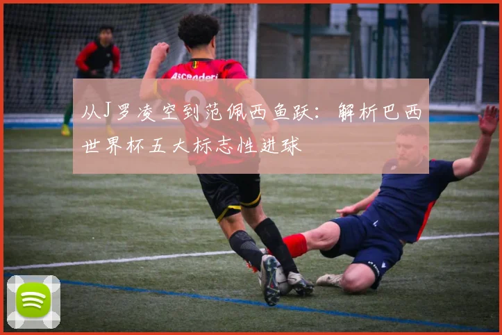 从J罗凌空到范佩西鱼跃：解析巴西世界杯五大标志性进球